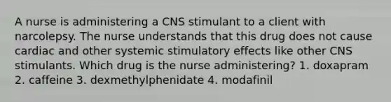 A nurse is administering a CNS stimulant to a client with narcolepsy. The nurse understands that this drug does not cause cardiac and other systemic stimulatory effects like other CNS stimulants. Which drug is the nurse administering? 1. doxapram 2. caffeine 3. dexmethylphenidate 4. modafinil