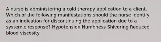 A nurse is administering a cold therapy application to a client. Which of the following manifestations should the nurse identify as an indication for discontinuing the application due to a systemic response? Hypotension Numbness Shivering Reduced blood viscosity