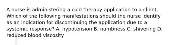 A nurse is administering a cold therapy application to a client. Which of the following manifestations should the nurse identify as an indication for discontinuing the application due to a systemic response? A. hypotension B. numbness C. shivering D. reduced blood viscosity