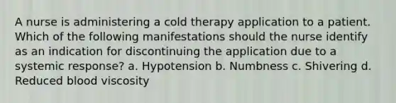 A nurse is administering a cold therapy application to a patient. Which of the following manifestations should the nurse identify as an indication for discontinuing the application due to a systemic response? a. Hypotension b. Numbness c. Shivering d. Reduced blood viscosity