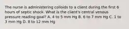 The nurse is administering colloids to a client during the first 6 hours of septic shock. What is the client's central venous pressure reading goal? A. 4 to 5 mm Hg B. 6 to 7 mm Hg C. 1 to 3 mm Hg D. 8 to 12 mm Hg