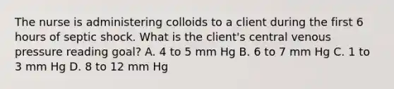 The nurse is administering colloids to a client during the first 6 hours of septic shock. What is the client's central venous pressure reading goal? A. 4 to 5 mm Hg B. 6 to 7 mm Hg C. 1 to 3 mm Hg D. 8 to 12 mm Hg