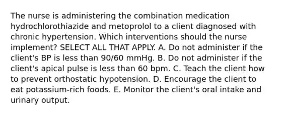 The nurse is administering the combination medication hydrochlorothiazide and metoprolol to a client diagnosed with chronic hypertension. Which interventions should the nurse implement? SELECT ALL THAT APPLY. A. Do not administer if the client's BP is less than 90/60 mmHg. B. Do not administer if the client's apical pulse is less than 60 bpm. C. Teach the client how to prevent orthostatic hypotension. D. Encourage the client to eat potassium-rich foods. E. Monitor the client's oral intake and urinary output.