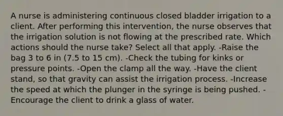 A nurse is administering continuous closed bladder irrigation to a client. After performing this intervention, the nurse observes that the irrigation solution is not flowing at the prescribed rate. Which actions should the nurse take? Select all that apply. -Raise the bag 3 to 6 in (7.5 to 15 cm). -Check the tubing for kinks or pressure points. -Open the clamp all the way. -Have the client stand, so that gravity can assist the irrigation process. -Increase the speed at which the plunger in the syringe is being pushed. -Encourage the client to drink a glass of water.