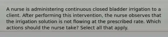 A nurse is administering continuous closed bladder irrigation to a client. After performing this intervention, the nurse observes that the irrigation solution is not flowing at the prescribed rate. Which actions should the nurse take? Select all that apply.