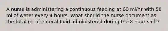 A nurse is administering a continuous feeding at 60 ml/hr with 50 ml of water every 4 hours. What should the nurse document as the total ml of enteral fluid administered during the 8 hour shift?