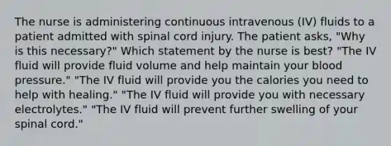 The nurse is administering continuous intravenous (IV) fluids to a patient admitted with spinal cord injury. The patient asks, "Why is this necessary?" Which statement by the nurse is best? "The IV fluid will provide fluid volume and help maintain your blood pressure." "The IV fluid will provide you the calories you need to help with healing." "The IV fluid will provide you with necessary electrolytes." "The IV fluid will prevent further swelling of your spinal cord."