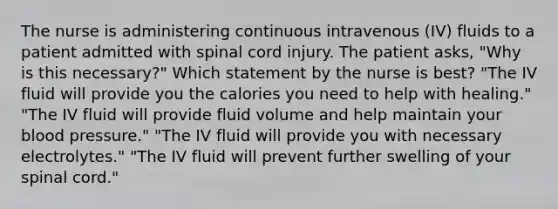 The nurse is administering continuous intravenous (IV) fluids to a patient admitted with spinal cord injury. The patient asks, "Why is this necessary?" Which statement by the nurse is best? "The IV fluid will provide you the calories you need to help with healing." "The IV fluid will provide fluid volume and help maintain your blood pressure." "The IV fluid will provide you with necessary electrolytes." "The IV fluid will prevent further swelling of your spinal cord."