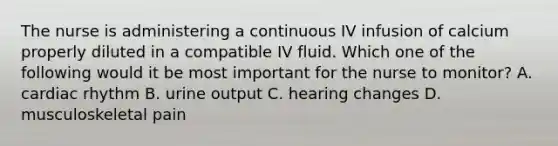 The nurse is administering a continuous IV infusion of calcium properly diluted in a compatible IV fluid. Which one of the following would it be most important for the nurse to monitor? A. cardiac rhythm B. urine output C. hearing changes D. musculoskeletal pain