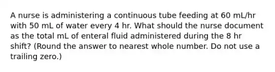 A nurse is administering a continuous tube feeding at 60 mL/hr with 50 mL of water every 4 hr. What should the nurse document as the total mL of enteral fluid administered during the 8 hr shift? (Round the answer to nearest whole number. Do not use a trailing zero.)