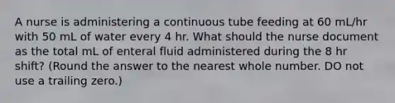 A nurse is administering a continuous tube feeding at 60 mL/hr with 50 mL of water every 4 hr. What should the nurse document as the total mL of enteral fluid administered during the 8 hr shift? (Round the answer to the nearest whole number. DO not use a trailing zero.)