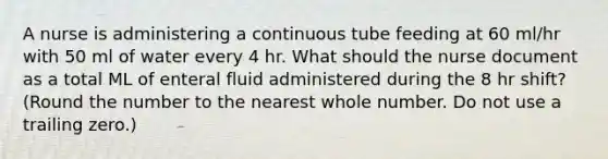 A nurse is administering a continuous tube feeding at 60 ml/hr with 50 ml of water every 4 hr. What should the nurse document as a total ML of enteral fluid administered during the 8 hr shift? (Round the number to the nearest whole number. Do not use a trailing zero.)