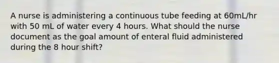 A nurse is administering a continuous tube feeding at 60mL/hr with 50 mL of water every 4 hours. What should the nurse document as the goal amount of enteral fluid administered during the 8 hour shift?