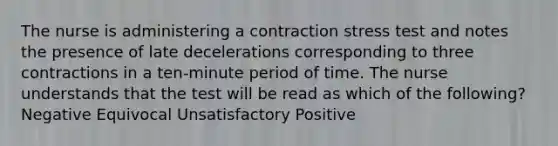 The nurse is administering a contraction stress test and notes the presence of late decelerations corresponding to three contractions in a ten-minute period of time. The nurse understands that the test will be read as which of the following? Negative Equivocal Unsatisfactory Positive