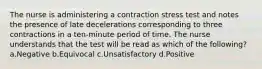 The nurse is administering a contraction stress test and notes the presence of late decelerations corresponding to three contractions in a ten-minute period of time. The nurse understands that the test will be read as which of the following? a.Negative b.Equivocal c.Unsatisfactory d.Positive