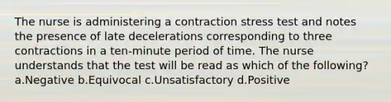 The nurse is administering a contraction stress test and notes the presence of late decelerations corresponding to three contractions in a ten-minute period of time. The nurse understands that the test will be read as which of the following? a.Negative b.Equivocal c.Unsatisfactory d.Positive