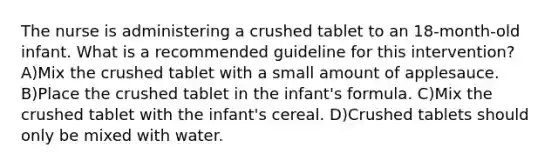 The nurse is administering a crushed tablet to an 18-month-old infant. What is a recommended guideline for this intervention? A)Mix the crushed tablet with a small amount of applesauce. B)Place the crushed tablet in the infant's formula. C)Mix the crushed tablet with the infant's cereal. D)Crushed tablets should only be mixed with water.