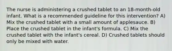 The nurse is administering a crushed tablet to an 18-month-old infant. What is a recommended guideline for this intervention? A) Mix the crushed tablet with a small amount of applesauce. B) Place the crushed tablet in the infant's formula. C) Mix the crushed tablet with the infant's cereal. D) Crushed tablets should only be mixed with water.