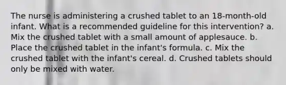 The nurse is administering a crushed tablet to an 18-month-old infant. What is a recommended guideline for this intervention? a. Mix the crushed tablet with a small amount of applesauce. b. Place the crushed tablet in the infant's formula. c. Mix the crushed tablet with the infant's cereal. d. Crushed tablets should only be mixed with water.