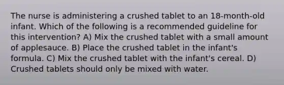 The nurse is administering a crushed tablet to an 18-month-old infant. Which of the following is a recommended guideline for this intervention? A) Mix the crushed tablet with a small amount of applesauce. B) Place the crushed tablet in the infant's formula. C) Mix the crushed tablet with the infant's cereal. D) Crushed tablets should only be mixed with water.