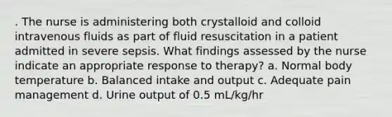 . The nurse is administering both crystalloid and colloid intravenous fluids as part of fluid resuscitation in a patient admitted in severe sepsis. What findings assessed by the nurse indicate an appropriate response to therapy? a. Normal body temperature b. Balanced intake and output c. Adequate pain management d. Urine output of 0.5 mL/kg/hr