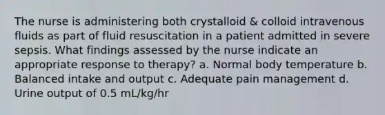 The nurse is administering both crystalloid & colloid intravenous fluids as part of fluid resuscitation in a patient admitted in severe sepsis. What findings assessed by the nurse indicate an appropriate response to therapy? a. Normal body temperature b. Balanced intake and output c. Adequate pain management d. Urine output of 0.5 mL/kg/hr