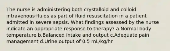 The nurse is administering both crystalloid and colloid intravenous fluids as part of fluid resuscitation in a patient admitted in severe sepsis. What findings assessed by the nurse indicate an appropriate response to therapy? a.Normal body temperature b.Balanced intake and output c.Adequate pain management d.Urine output of 0.5 mL/kg/hr