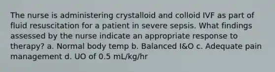 The nurse is administering crystalloid and colloid IVF as part of fluid resuscitation for a patient in severe sepsis. What findings assessed by the nurse indicate an appropriate response to therapy? a. Normal body temp b. Balanced I&O c. Adequate pain management d. UO of 0.5 mL/kg/hr