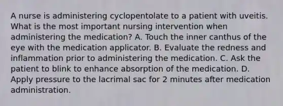 A nurse is administering cyclopentolate to a patient with uveitis. What is the most important nursing intervention when administering the medication? A. Touch the inner canthus of the eye with the medication applicator. B. Evaluate the redness and inflammation prior to administering the medication. C. Ask the patient to blink to enhance absorption of the medication. D. Apply pressure to the lacrimal sac for 2 minutes after medication administration.