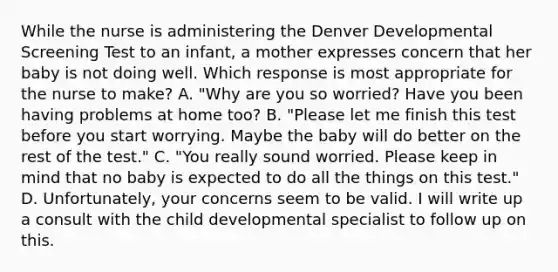 While the nurse is administering the Denver Developmental Screening Test to an infant, a mother expresses concern that her baby is not doing well. Which response is most appropriate for the nurse to make? A. "Why are you so worried? Have you been having problems at home too? B. "Please let me finish this test before you start worrying. Maybe the baby will do better on the rest of the test." C. "You really sound worried. Please keep in mind that no baby is expected to do all the things on this test." D. Unfortunately, your concerns seem to be valid. I will write up a consult with the child developmental specialist to follow up on this.