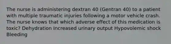 The nurse is administering dextran 40 (Gentran 40) to a patient with multiple traumatic injuries following a motor vehicle crash. The nurse knows that which adverse effect of this medication is toxic? Dehydration Increased urinary output Hypovolemic shock Bleeding