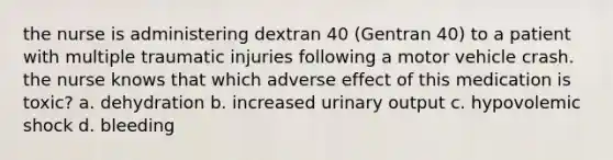 the nurse is administering dextran 40 (Gentran 40) to a patient with multiple traumatic injuries following a motor vehicle crash. the nurse knows that which adverse effect of this medication is toxic? a. dehydration b. increased urinary output c. hypovolemic shock d. bleeding