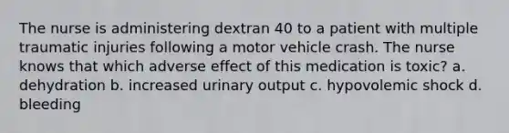 The nurse is administering dextran 40 to a patient with multiple traumatic injuries following a motor vehicle crash. The nurse knows that which adverse effect of this medication is toxic? a. dehydration b. increased urinary output c. hypovolemic shock d. bleeding