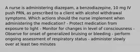 A nurse is administering diazepam, a benzodiazepine, 10 mg IV push PRN, as prescribed to a client with alcohol withdrawal symptoms. Which actions should the nurse implement when administering the medication? - Protect medication from exposure to light - Monitor for changes in level of consciousness - Observe for onset of generalized bruising or bleeding - perform ongoing assessment of respiratory status - administer slowly over at least two minutes