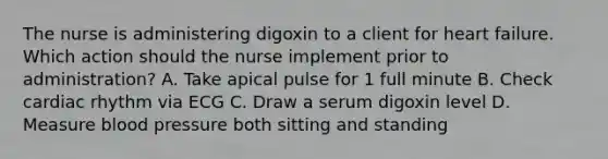 The nurse is administering digoxin to a client for heart failure. Which action should the nurse implement prior to​ administration? A. Take apical pulse for 1 full minute B. Check cardiac rhythm via ECG C. Draw a serum digoxin level D. Measure blood pressure both sitting and standing