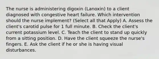 The nurse is administering digoxin (Lanoxin) to a client diagnosed with congestive heart failure. Which intervention should the nurse implement? (Select all that Apply) A. Assess the client's carotid pulse for 1 full minute. B. Check the client's current potassium level. C. Teach the client to stand up quickly from a sitting position. D. Have the client squeeze the nurse's fingers. E. Ask the client if he or she is having visual disturbances.