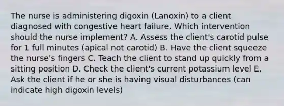 The nurse is administering digoxin (Lanoxin) to a client diagnosed with congestive heart failure. Which intervention should the nurse implement? A. Assess the client's carotid pulse for 1 full minutes (apical not carotid) B. Have the client squeeze the nurse's fingers C. Teach the client to stand up quickly from a sitting position D. Check the client's current potassium level E. Ask the client if he or she is having visual disturbances (can indicate high digoxin levels)