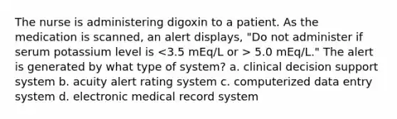 The nurse is administering digoxin to a patient. As the medication is scanned, an alert displays, "Do not administer if serum potassium level is 5.0 mEq/L." The alert is generated by what type of system? a. clinical decision support system b. acuity alert rating system c. computerized data entry system d. electronic medical record system