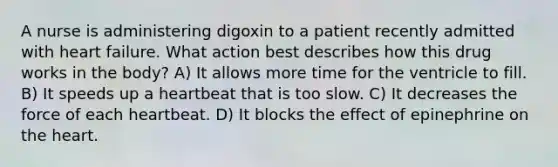 A nurse is administering digoxin to a patient recently admitted with heart failure. What action best describes how this drug works in the body? A) It allows more time for the ventricle to fill. B) It speeds up a heartbeat that is too slow. C) It decreases the force of each heartbeat. D) It blocks the effect of epinephrine on the heart.