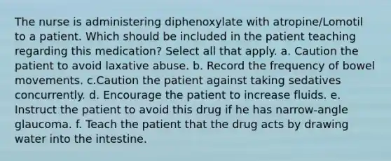 The nurse is administering diphenoxylate with atropine/Lomotil to a patient. Which should be included in the patient teaching regarding this medication? Select all that apply. a. Caution the patient to avoid laxative abuse. b. Record the frequency of bowel movements. c.Caution the patient against taking sedatives concurrently. d. Encourage the patient to increase fluids. e. Instruct the patient to avoid this drug if he has narrow-angle glaucoma. f. Teach the patient that the drug acts by drawing water into the intestine.