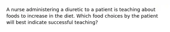 A nurse administering a diuretic to a patient is teaching about foods to increase in the diet. Which food choices by the patient will best indicate successful teaching?