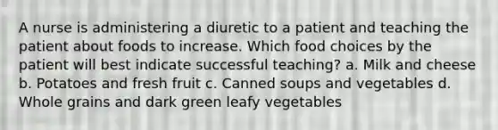 A nurse is administering a diuretic to a patient and teaching the patient about foods to increase. Which food choices by the patient will best indicate successful teaching? a. Milk and cheese b. Potatoes and fresh fruit c. Canned soups and vegetables d. Whole grains and dark green leafy vegetables