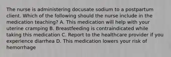 The nurse is administering docusate sodium to a postpartum client. Which of the following should the nurse include in the medication teaching? A. This medication will help with your uterine cramping B. Breastfeeding is contraindicated while taking this medication C. Report to the healthcare provider if you experience diarrhea D. This medication lowers your risk of hemorrhage