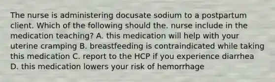 The nurse is administering docusate sodium to a postpartum client. Which of the following should the. nurse include in the medication teaching? A. this medication will help with your uterine cramping B. breastfeeding is contraindicated while taking this medication C. report to the HCP if you experience diarrhea D. this medication lowers your risk of hemorrhage