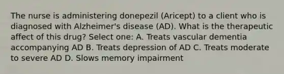 The nurse is administering donepezil (Aricept) to a client who is diagnosed with Alzheimer's disease (AD). What is the therapeutic affect of this drug? Select one: A. Treats vascular dementia accompanying AD B. Treats depression of AD C. Treats moderate to severe AD D. Slows memory impairment