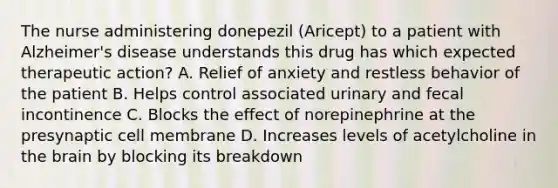 The nurse administering donepezil (Aricept) to a patient with Alzheimer's disease understands this drug has which expected therapeutic action? A. Relief of anxiety and restless behavior of the patient B. Helps control associated urinary and fecal incontinence C. Blocks the effect of norepinephrine at the presynaptic cell membrane D. Increases levels of acetylcholine in the brain by blocking its breakdown