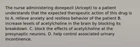 The nurse administering donepezil (Aricept) to a patient understands that the expected therapeutic action of this drug is to A. relieve anxiety and restless behavior of the patient B. increase levels of acetylcholine in the brain by blocking its breakdown. C. block the effects of acetylcholine at the presynaptic neurons. D. help control associated urinary incontinence.