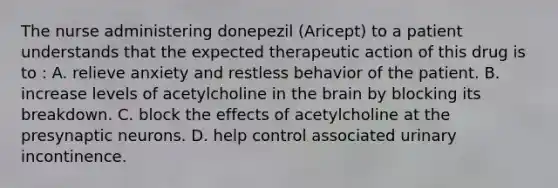 The nurse administering donepezil (Aricept) to a patient understands that the expected therapeutic action of this drug is to : A. relieve anxiety and restless behavior of the patient. B. increase levels of acetylcholine in the brain by blocking its breakdown. C. block the effects of acetylcholine at the presynaptic neurons. D. help control associated urinary incontinence.