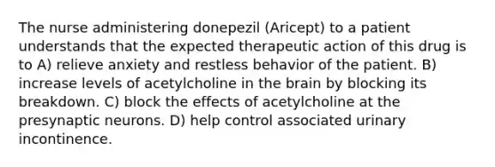 The nurse administering donepezil (Aricept) to a patient understands that the expected therapeutic action of this drug is to A) relieve anxiety and restless behavior of the patient. B) increase levels of acetylcholine in the brain by blocking its breakdown. C) block the effects of acetylcholine at the presynaptic neurons. D) help control associated urinary incontinence.