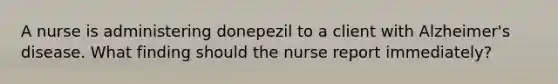 A nurse is administering donepezil to a client with Alzheimer's disease. What finding should the nurse report immediately?